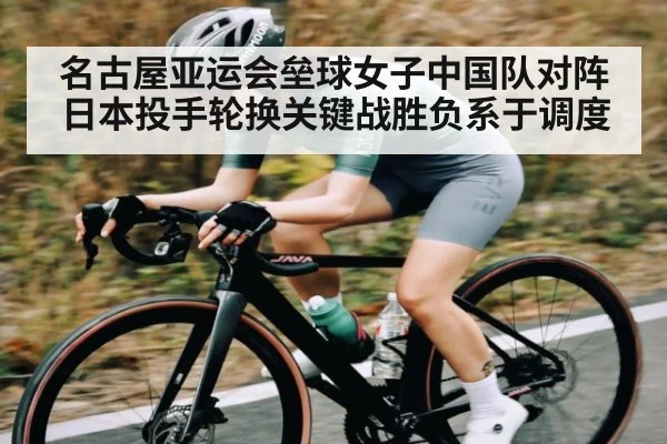 名古屋亚运会垒球女子中国队对阵日本投手轮换关键战胜负系于调度